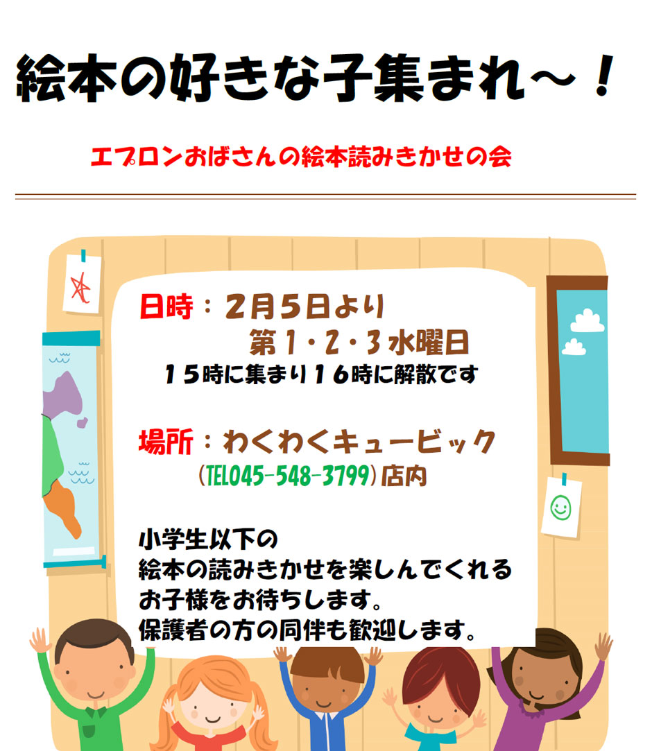 絵本の好きな子集まれ～！エプロンおばさんの絵本読みきかせの会　
日時：２月５日より第1・2・3水曜日１５時に集まり１６時に解散　
場所：わくわくキュービック(℡045-548-3799)店内　
小学生以下の絵本の読みきかせを楽しんでくれるお子様をお待ちします。
保護者の方の同伴も歓迎します。